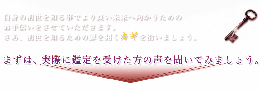自身の前世を知る事でより良い未来へ向かうためのお手伝いをさせていただきます。さあ、前世を知るための扉を開くカギを拾いましょう。まずは、実際に鑑定を受けた方の声を聞いてみましょう。