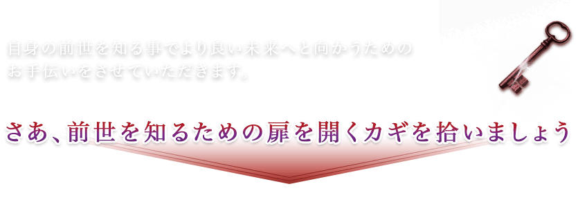 自身の前世を知る事でより良い未来へ向かうためのお手伝いをさせていただきます。さあ、前世を知るための扉を開くカギを拾いましょう。